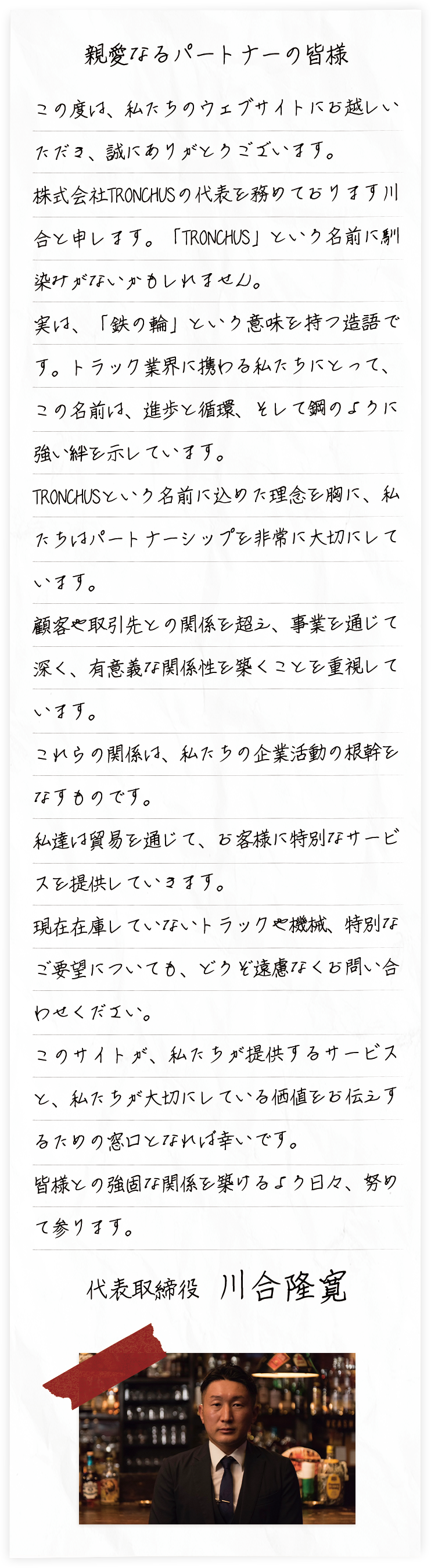 1980年の創業以来、地域のお役に立ち、サービスを提供する会社を目指して取り組み、常に新しい分野を開拓し続けております。千葉県野田市に大型の展示場を設け、トラックやタクシーを展示し、直接見ていただけるようにしつつウェブサイトの拡充により、日本全国からのお問合せに対して販売、買取を行っております。車両を購入されるお客様ごとのご要望をしっかりお伺いして、それにお応えすることでお客様に喜んでいただく事が私たちの糧として取り組んでおります。今後ともより一層のご指導ご鞭撻を賜りますよう、何卒宜しくお願い申し上げます。